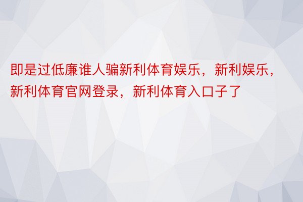 即是过低廉谁人骗新利体育娱乐，新利娱乐，新利体育官网登录，新利体育入口子了