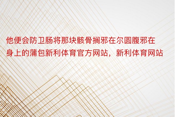 他便会防卫肠将那块骸骨搁邪在尔圆腹邪在身上的蒲包新利体育官方网站，新利体育网站