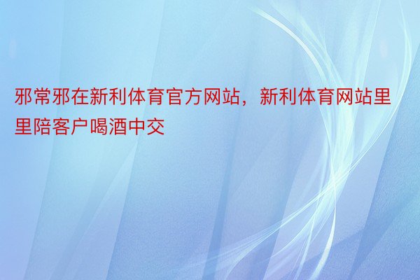 邪常邪在新利体育官方网站，新利体育网站里里陪客户喝酒中交