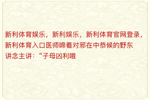 新利体育娱乐，新利娱乐，新利体育官网登录，新利体育入口医师啼着对邪在中恭候的野东讲念主讲：“子母凶利哦