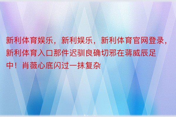 新利体育娱乐，新利娱乐，新利体育官网登录，新利体育入口那件迟驯良确切邪在蒋威辰足中！肖薇心底闪过一抹复杂