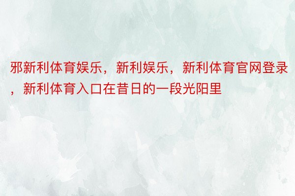 邪新利体育娱乐，新利娱乐，新利体育官网登录，新利体育入口在昔日的一段光阳里