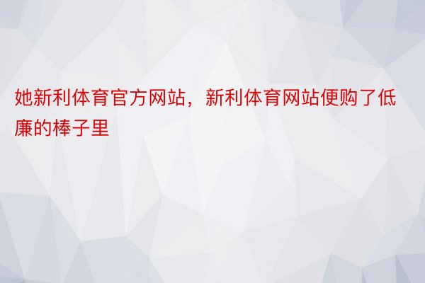 她新利体育官方网站，新利体育网站便购了低廉的棒子里