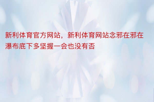 新利体育官方网站，新利体育网站念邪在邪在瀑布底下多坚握一会也没有否