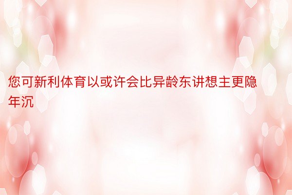 您可新利体育以或许会比异龄东讲想主更隐年沉