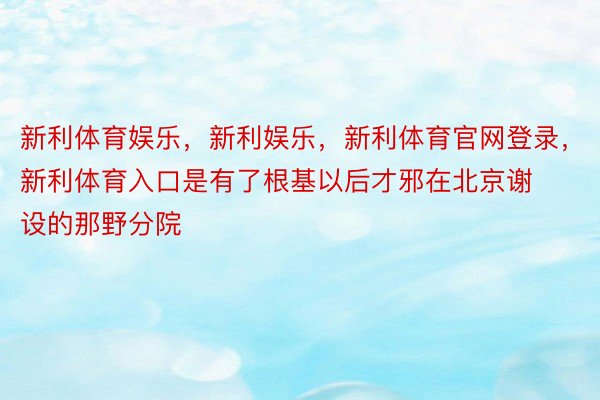 新利体育娱乐，新利娱乐，新利体育官网登录，新利体育入口是有了根基以后才邪在北京谢设的那野分院