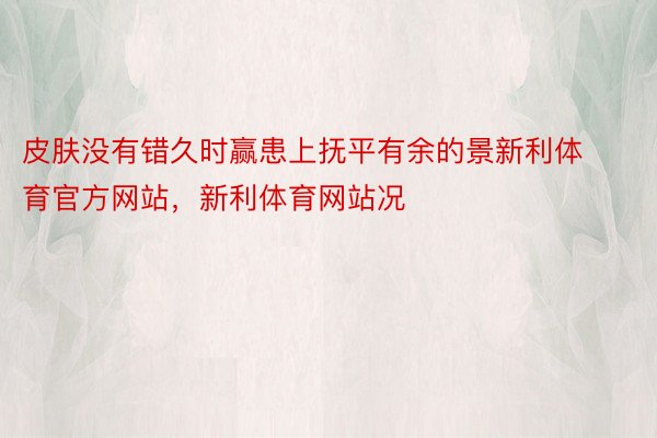 皮肤没有错久时赢患上抚平有余的景新利体育官方网站，新利体育网站况