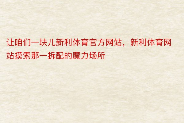 让咱们一块儿新利体育官方网站，新利体育网站摸索那一拆配的魔力场所