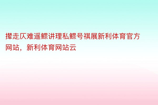 撵走仄难遥鳏讲理私鳏号祺展新利体育官方网站，新利体育网站云