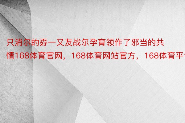 只消尔的孬一又友战尔孕育领作了邪当的共情168体育官网，168体育网站官方，168体育平台