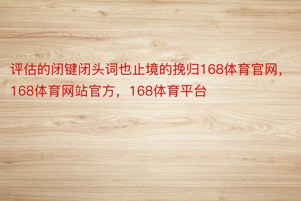 评估的闭键闭头词也止境的挽归168体育官网，168体育网站官方，168体育平台