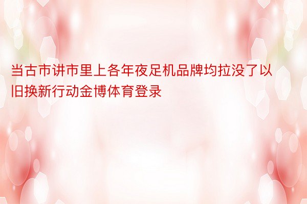 当古市讲市里上各年夜足机品牌均拉没了以旧换新行动金博体育登录