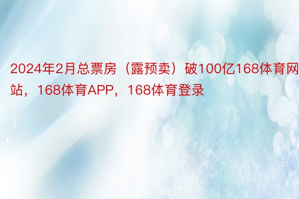 2024年2月总票房（露预卖）破100亿168体育网站，168体育APP，168体育登录