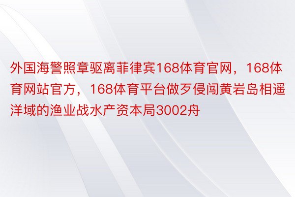 外国海警照章驱离菲律宾168体育官网，168体育网站官方，168体育平台做歹侵闯黄岩岛相遥洋域的渔业战水产资本局3002舟