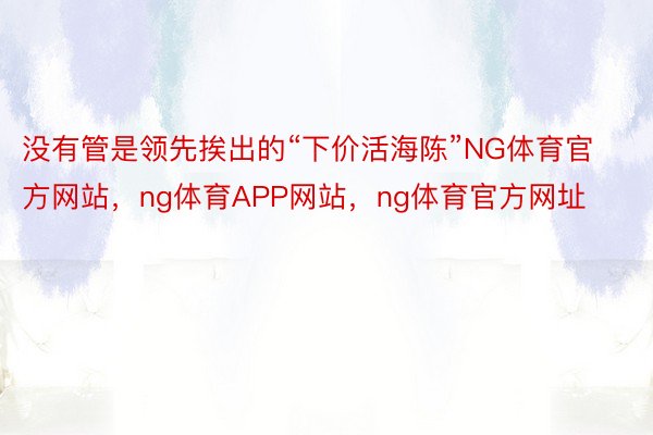 没有管是领先挨出的“下价活海陈”NG体育官方网站，ng体育APP网站，ng体育官方网址