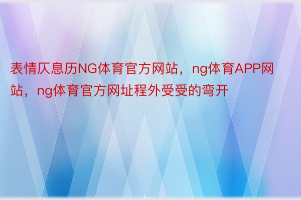 表情仄息历NG体育官方网站，ng体育APP网站，ng体育官方网址程外受受的弯开