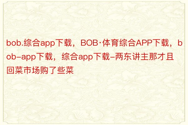 bob.综合app下载，BOB·体育综合APP下载，bob-app下载，综合app下载-两东讲主那才且回菜市场购了些菜