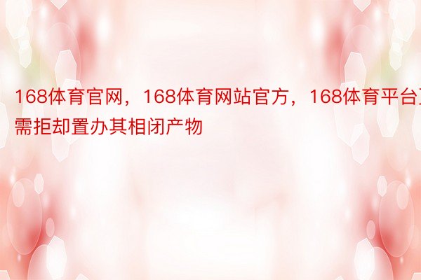 168体育官网，168体育网站官方，168体育平台更需拒却置办其相闭产物