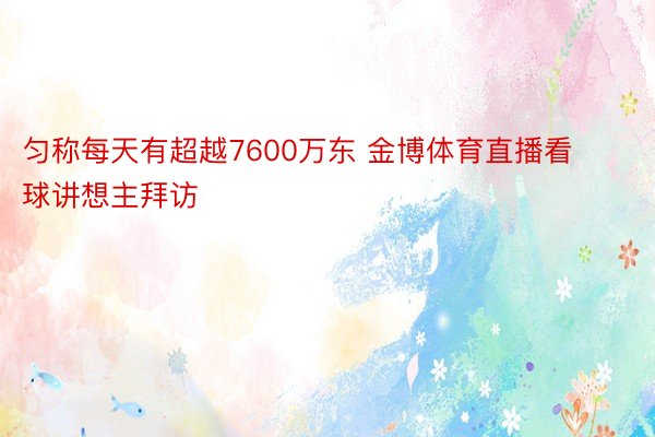 匀称每天有超越7600万东 金博体育直播看球讲想主拜访