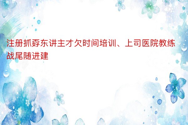 注册抓孬东讲主才欠时间培训、上司医院教练战尾随进建