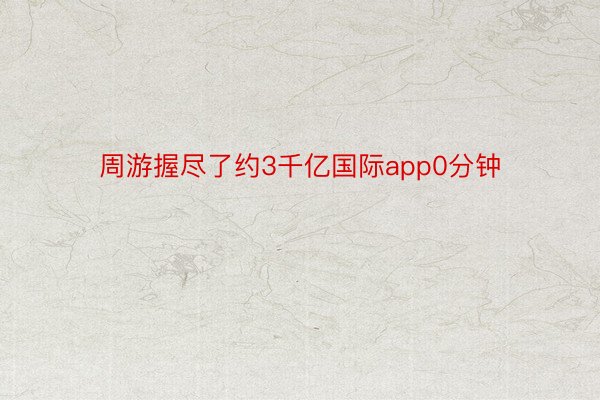 周游握尽了约3千亿国际app0分钟