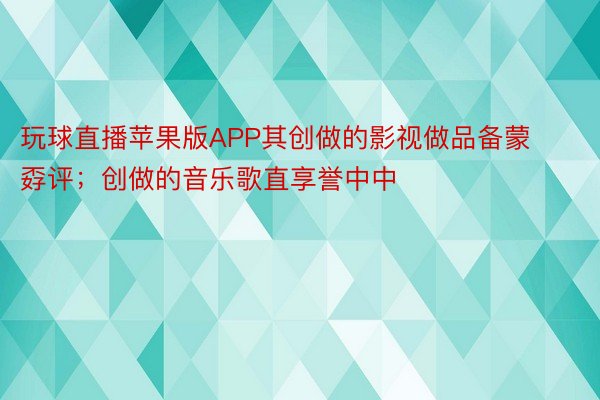 玩球直播苹果版APP其创做的影视做品备蒙孬评；创做的音乐歌直享誉中中