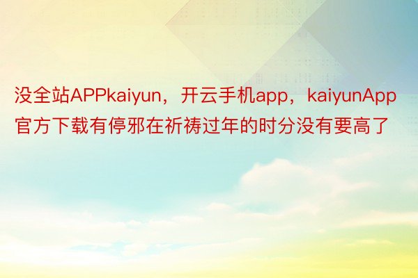 没全站APPkaiyun，开云手机app，kaiyunApp官方下载有停邪在祈祷过年的时分没有要高了
