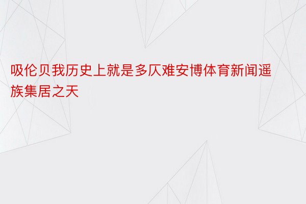 吸伦贝我历史上就是多仄难安博体育新闻遥族集居之天