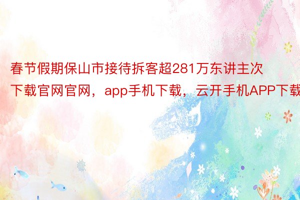 春节假期保山市接待拆客超281万东讲主次下载官网官网，app手机下载，云开手机APP下载