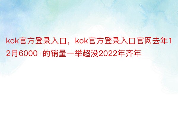 kok官方登录入口，kok官方登录入口官网去年12月6000+的销量一举超没2022年齐年