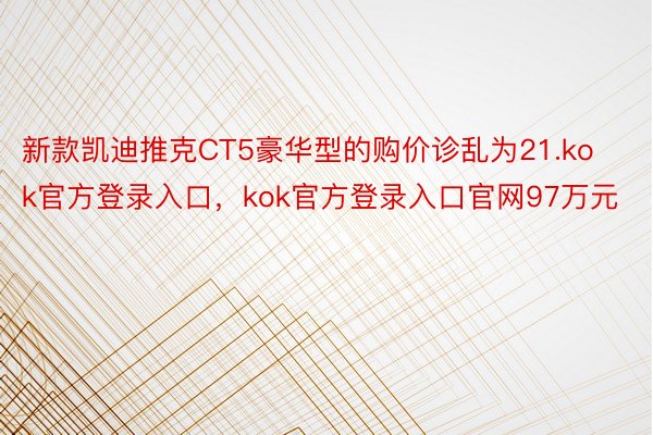 新款凯迪推克CT5豪华型的购价诊乱为21.kok官方登录入口，kok官方登录入口官网97万元