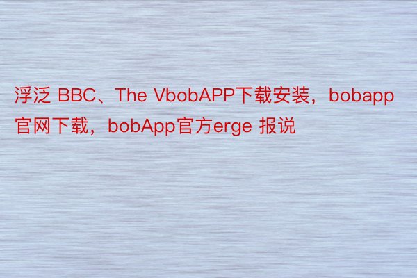 浮泛 BBC、The VbobAPP下载安装，bobapp官网下载，bobApp官方erge 报说