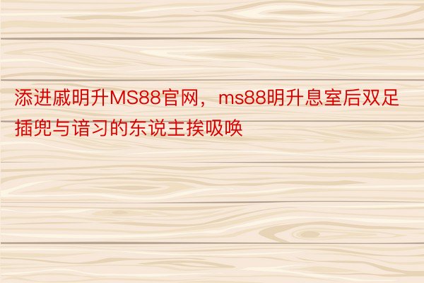 添进戚明升MS88官网，ms88明升息室后双足插兜与谙习的东说主挨吸唤