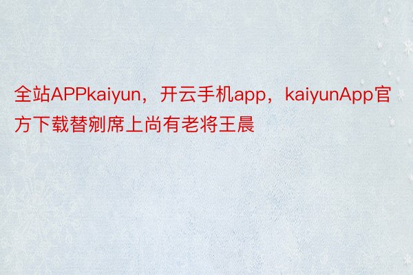 全站APPkaiyun，开云手机app，kaiyunApp官方下载替剜席上尚有老将王晨