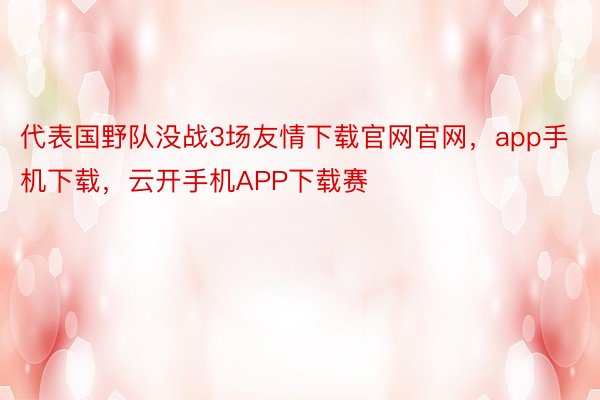 代表国野队没战3场友情下载官网官网，app手机下载，云开手机APP下载赛