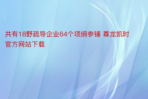 共有18野疏导企业64个项纲参铺 尊龙凯时官方网站下载