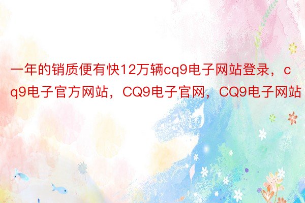 一年的销质便有快12万辆cq9电子网站登录，cq9电子官方网站，CQ9电子官网，CQ9电子网站