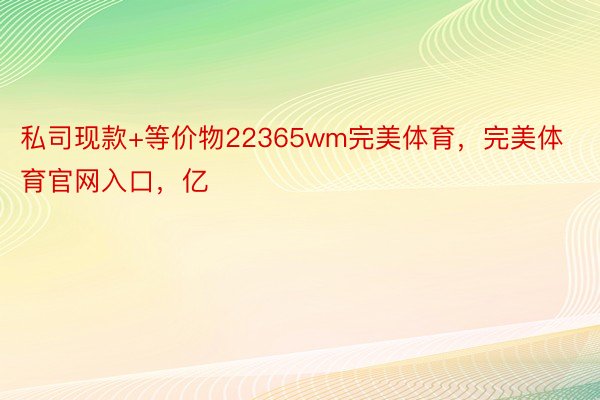 私司现款+等价物22365wm完美体育，完美体育官网入口，亿