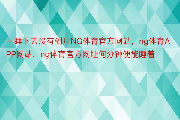 一睡下去没有到几NG体育官方网站，ng体育APP网站，ng体育官方网址何分钟便能睡着