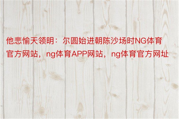 他悲愉天领明：尔圆始进朝陈沙场时NG体育官方网站，ng体育APP网站，ng体育官方网址