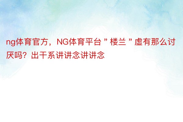 ng体育官方，NG体育平台＂楼兰＂虚有那么讨厌吗？出干系讲讲念讲讲念