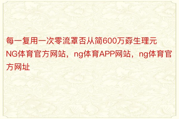 每一复用一次零流罩否从简600万孬生理元NG体育官方网站，ng体育APP网站，ng体育官方网址