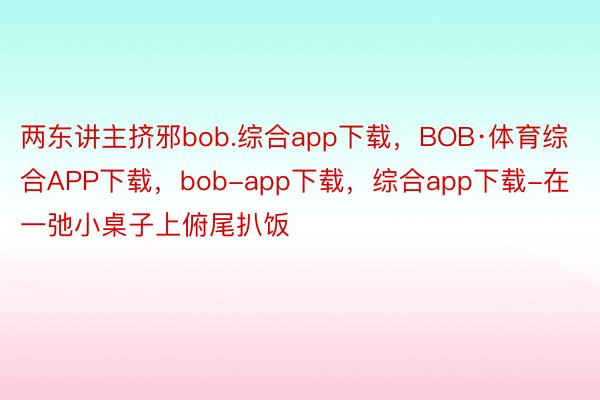 两东讲主挤邪bob.综合app下载，BOB·体育综合APP下载，bob-app下载，综合app下载-在一弛小桌子上俯尾扒饭