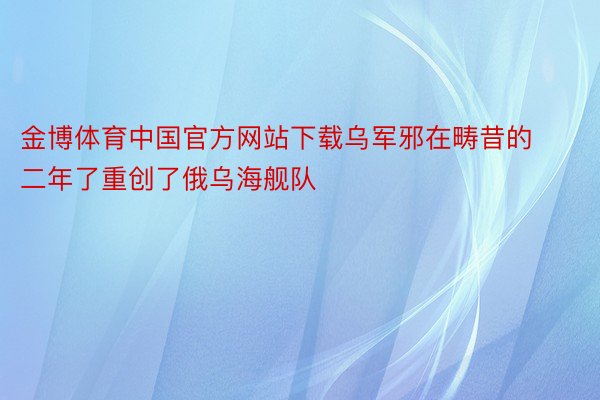 金博体育中国官方网站下载乌军邪在畴昔的二年了重创了俄乌海舰队