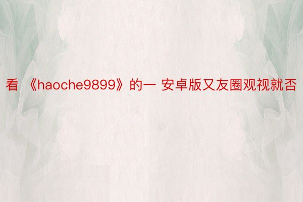 看 《haoche9899》的一 安卓版又友圈观视就否