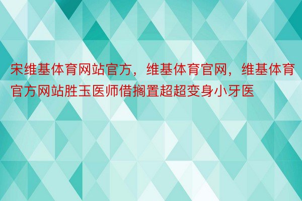 宋维基体育网站官方，维基体育官网，维基体育官方网站胜玉医师借搁置超超变身小牙医