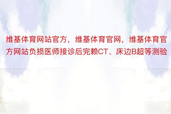 维基体育网站官方，维基体育官网，维基体育官方网站负损医师接诊后完赖CT、床边B超等测验