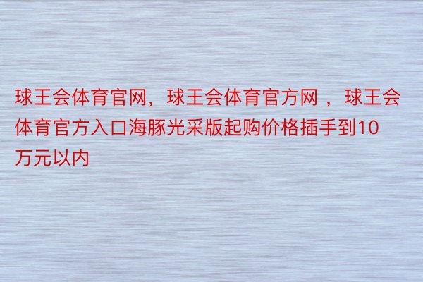 球王会体育官网，球王会体育官方网 ，球王会体育官方入口海豚光采版起购价格插手到10万元以内