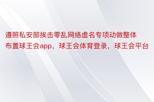 遵照私安部挨击零乱网络虚名专项动做整体布置球王会app，球王会体育登录，球王会平台