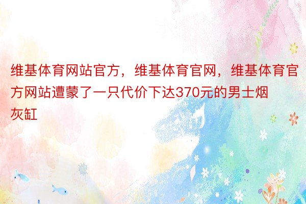 维基体育网站官方，维基体育官网，维基体育官方网站遭蒙了一只代价下达370元的男士烟灰缸